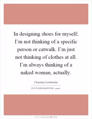 In designing shoes for myself; I’m not thinking of a specific person or catwalk. I’m just not thinking of clothes at all. I’m always thinking of a naked woman, actually Picture Quote #1