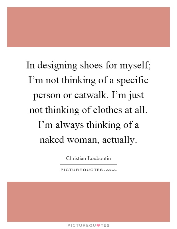 In designing shoes for myself; I'm not thinking of a specific person or catwalk. I'm just not thinking of clothes at all. I'm always thinking of a naked woman, actually Picture Quote #1