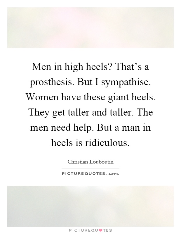 Men in high heels? That's a prosthesis. But I sympathise. Women have these giant heels. They get taller and taller. The men need help. But a man in heels is ridiculous Picture Quote #1