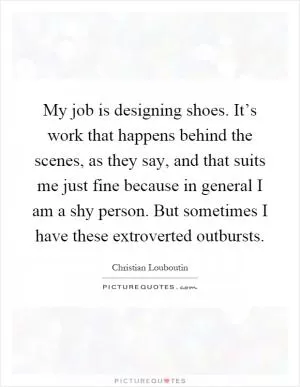 My job is designing shoes. It’s work that happens behind the scenes, as they say, and that suits me just fine because in general I am a shy person. But sometimes I have these extroverted outbursts Picture Quote #1