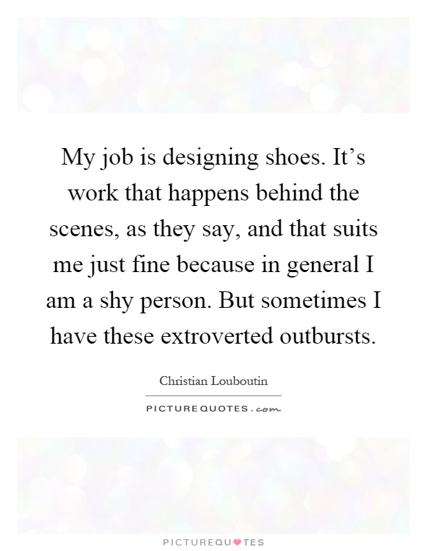 My job is designing shoes. It's work that happens behind the scenes, as they say, and that suits me just fine because in general I am a shy person. But sometimes I have these extroverted outbursts Picture Quote #1