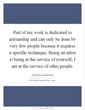 Part of my work is dedicated to artisanship and can only be done by very few people because it requires a specific technique. Being an artist is being at the service of yourself; I am at the service of other people Picture Quote #1
