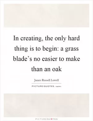 In creating, the only hard thing is to begin: a grass blade’s no easier to make than an oak Picture Quote #1