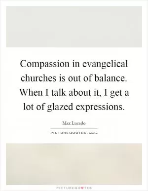 Compassion in evangelical churches is out of balance. When I talk about it, I get a lot of glazed expressions Picture Quote #1