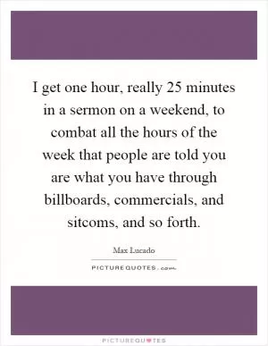 I get one hour, really 25 minutes in a sermon on a weekend, to combat all the hours of the week that people are told you are what you have through billboards, commercials, and sitcoms, and so forth Picture Quote #1
