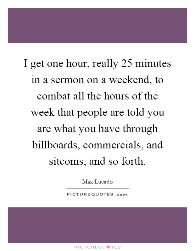 I get one hour, really 25 minutes in a sermon on a weekend, to combat all the hours of the week that people are told you are what you have through billboards, commercials, and sitcoms, and so forth Picture Quote #1