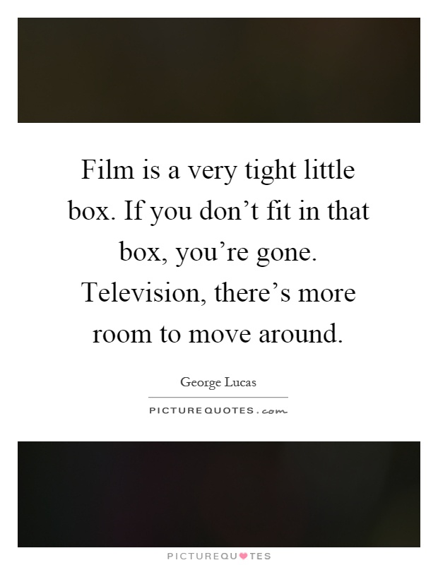 Film is a very tight little box. If you don't fit in that box, you're gone. Television, there's more room to move around Picture Quote #1