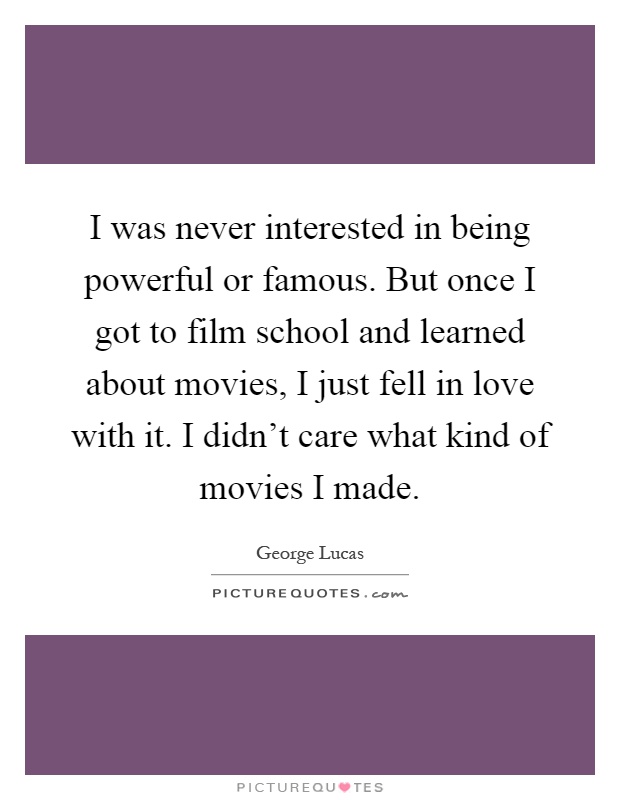 I was never interested in being powerful or famous. But once I got to film school and learned about movies, I just fell in love with it. I didn't care what kind of movies I made Picture Quote #1