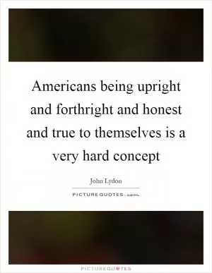 Americans being upright and forthright and honest and true to themselves is a very hard concept Picture Quote #1