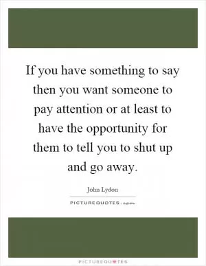 If you have something to say then you want someone to pay attention or at least to have the opportunity for them to tell you to shut up and go away Picture Quote #1