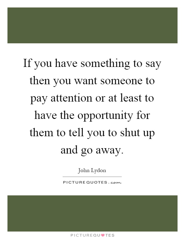 If you have something to say then you want someone to pay attention or at least to have the opportunity for them to tell you to shut up and go away Picture Quote #1
