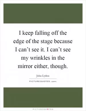 I keep falling off the edge of the stage because I can’t see it. I can’t see my wrinkles in the mirror either, though Picture Quote #1