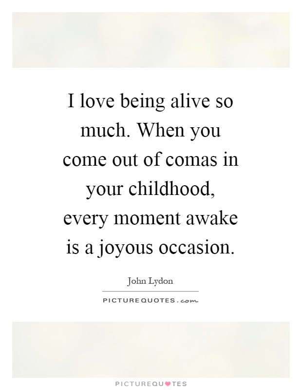 I love being alive so much. When you come out of comas in your childhood, every moment awake is a joyous occasion Picture Quote #1