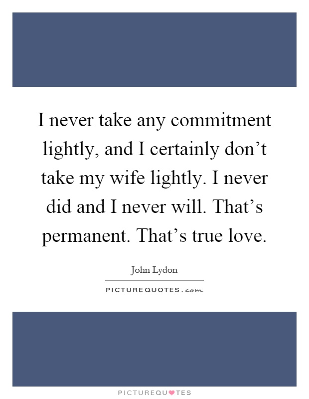 I never take any commitment lightly, and I certainly don't take my wife lightly. I never did and I never will. That's permanent. That's true love Picture Quote #1