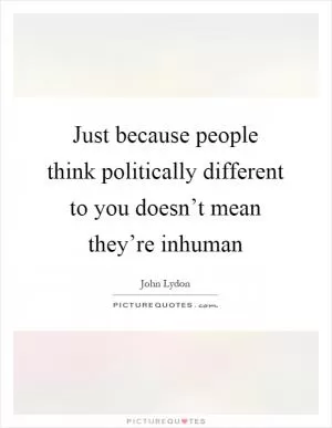 Just because people think politically different to you doesn’t mean they’re inhuman Picture Quote #1