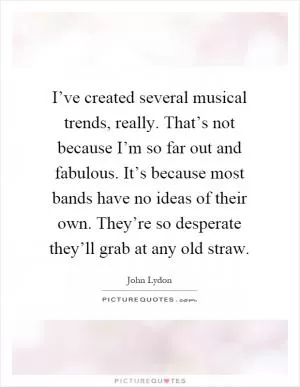 I’ve created several musical trends, really. That’s not because I’m so far out and fabulous. It’s because most bands have no ideas of their own. They’re so desperate they’ll grab at any old straw Picture Quote #1