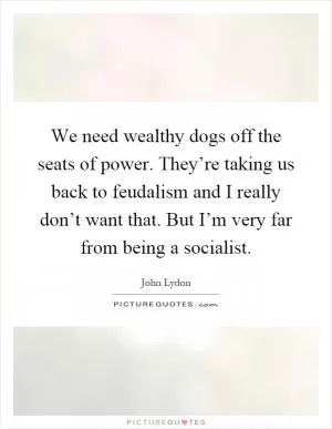 We need wealthy dogs off the seats of power. They’re taking us back to feudalism and I really don’t want that. But I’m very far from being a socialist Picture Quote #1