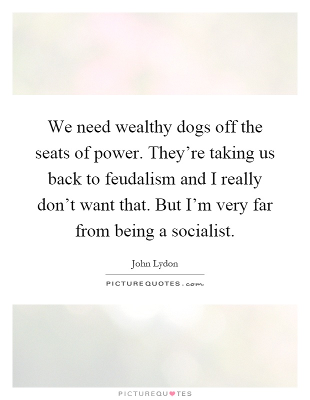 We need wealthy dogs off the seats of power. They're taking us back to feudalism and I really don't want that. But I'm very far from being a socialist Picture Quote #1