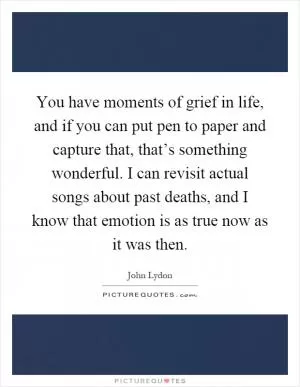 You have moments of grief in life, and if you can put pen to paper and capture that, that’s something wonderful. I can revisit actual songs about past deaths, and I know that emotion is as true now as it was then Picture Quote #1