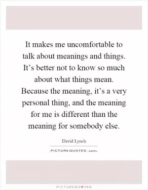It makes me uncomfortable to talk about meanings and things. It’s better not to know so much about what things mean. Because the meaning, it’s a very personal thing, and the meaning for me is different than the meaning for somebody else Picture Quote #1