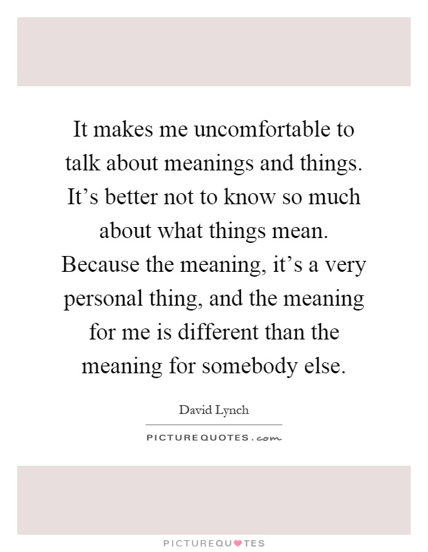 It makes me uncomfortable to talk about meanings and things. It's better not to know so much about what things mean. Because the meaning, it's a very personal thing, and the meaning for me is different than the meaning for somebody else Picture Quote #1