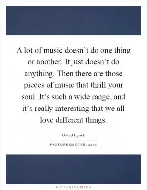 A lot of music doesn’t do one thing or another. It just doesn’t do anything. Then there are those pieces of music that thrill your soul. It’s such a wide range, and it’s really interesting that we all love different things Picture Quote #1