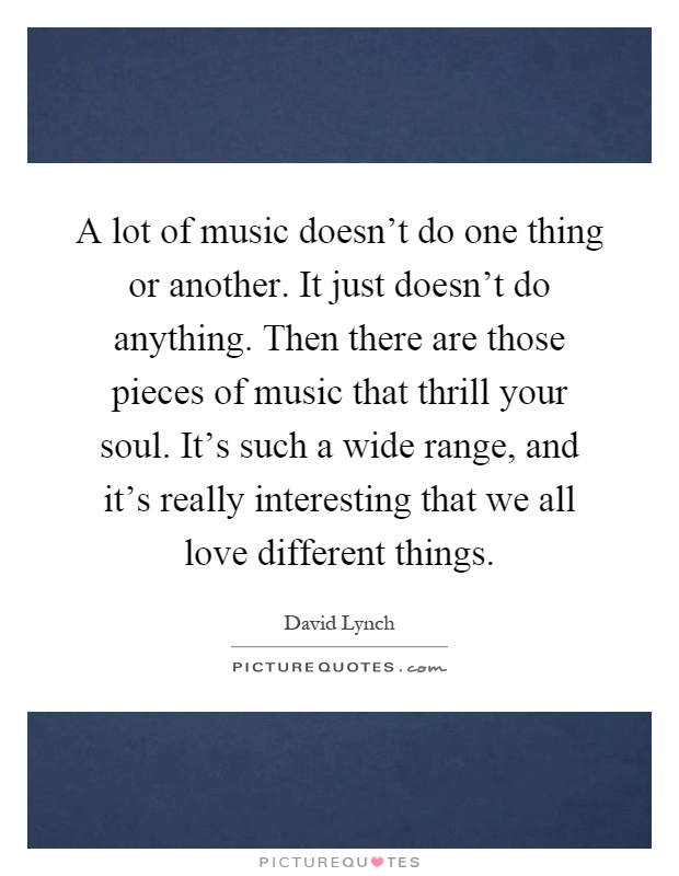 A lot of music doesn't do one thing or another. It just doesn't do anything. Then there are those pieces of music that thrill your soul. It's such a wide range, and it's really interesting that we all love different things Picture Quote #1
