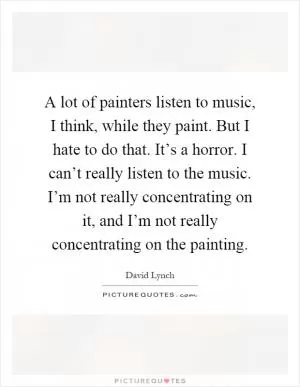 A lot of painters listen to music, I think, while they paint. But I hate to do that. It’s a horror. I can’t really listen to the music. I’m not really concentrating on it, and I’m not really concentrating on the painting Picture Quote #1