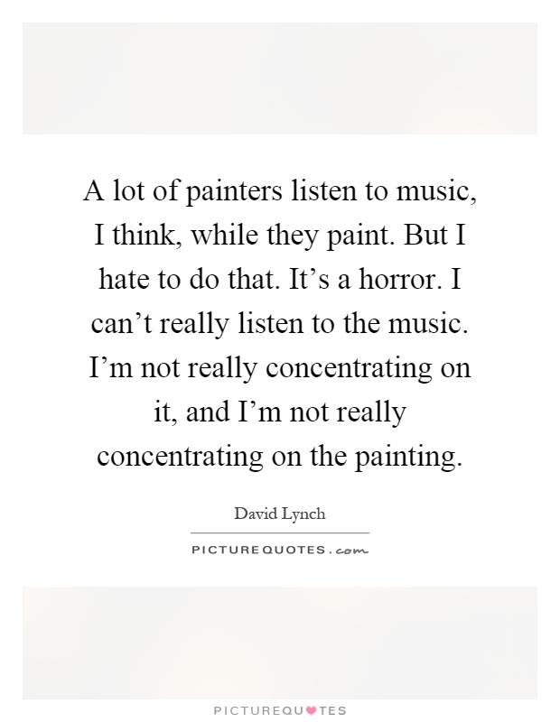 A lot of painters listen to music, I think, while they paint. But I hate to do that. It's a horror. I can't really listen to the music. I'm not really concentrating on it, and I'm not really concentrating on the painting Picture Quote #1