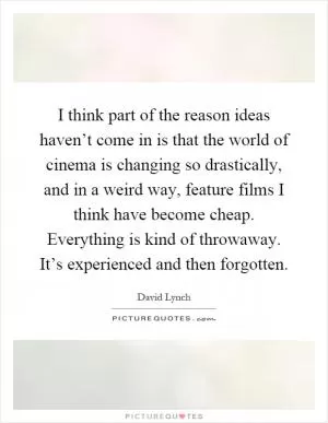 I think part of the reason ideas haven’t come in is that the world of cinema is changing so drastically, and in a weird way, feature films I think have become cheap. Everything is kind of throwaway. It’s experienced and then forgotten Picture Quote #1