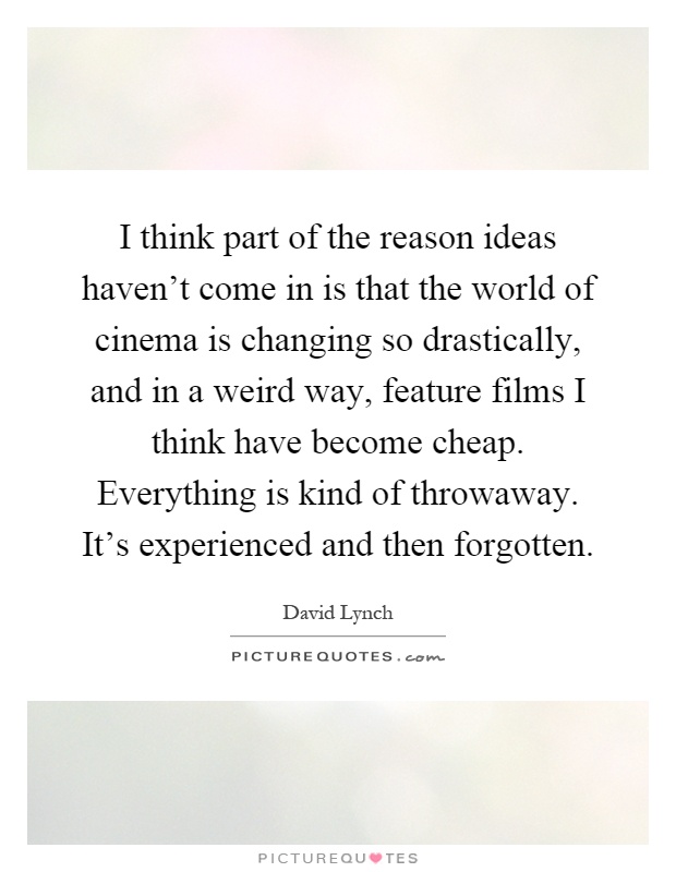 I think part of the reason ideas haven't come in is that the world of cinema is changing so drastically, and in a weird way, feature films I think have become cheap. Everything is kind of throwaway. It's experienced and then forgotten Picture Quote #1