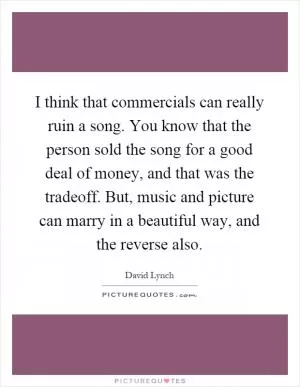I think that commercials can really ruin a song. You know that the person sold the song for a good deal of money, and that was the tradeoff. But, music and picture can marry in a beautiful way, and the reverse also Picture Quote #1
