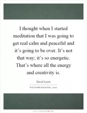 I thought when I started meditation that I was going to get real calm and peaceful and it’s going to be over. It’s not that way; it’s so energetic. That’s where all the energy and creativity is Picture Quote #1