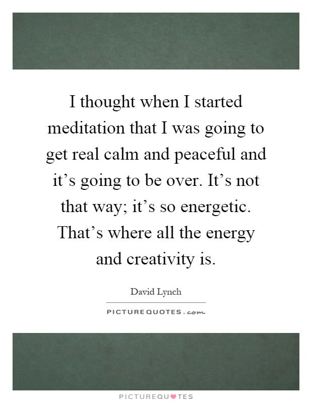 I thought when I started meditation that I was going to get real calm and peaceful and it's going to be over. It's not that way; it's so energetic. That's where all the energy and creativity is Picture Quote #1