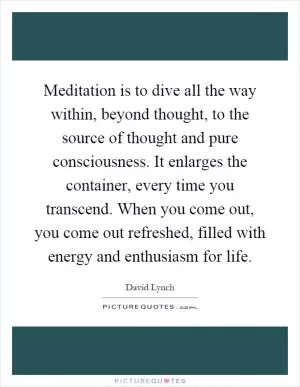 Meditation is to dive all the way within, beyond thought, to the source of thought and pure consciousness. It enlarges the container, every time you transcend. When you come out, you come out refreshed, filled with energy and enthusiasm for life Picture Quote #1