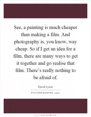 See, a painting is much cheaper than making a film. And photography is, you know, way cheap. So if I get an idea for a film, there are many ways to get it together and go realise that film. There’s really nothing to be afraid of Picture Quote #1