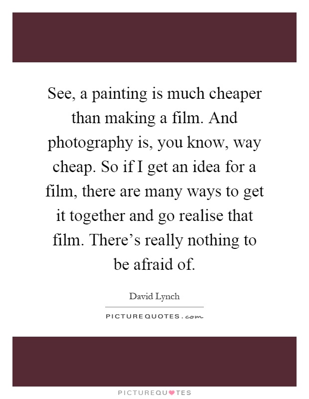 See, a painting is much cheaper than making a film. And photography is, you know, way cheap. So if I get an idea for a film, there are many ways to get it together and go realise that film. There's really nothing to be afraid of Picture Quote #1