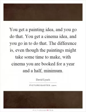 You get a painting idea, and you go do that. You get a cinema idea, and you go in to do that. The difference is, even though the paintings might take some time to make, with cinema you are booked for a year and a half, minimum Picture Quote #1