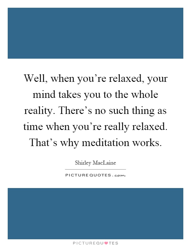 Well, when you're relaxed, your mind takes you to the whole reality. There's no such thing as time when you're really relaxed. That's why meditation works Picture Quote #1