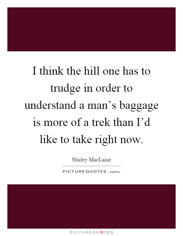 I think the hill one has to trudge in order to understand a man's baggage is more of a trek than I'd like to take right now Picture Quote #1