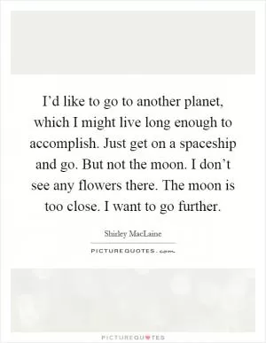 I’d like to go to another planet, which I might live long enough to accomplish. Just get on a spaceship and go. But not the moon. I don’t see any flowers there. The moon is too close. I want to go further Picture Quote #1