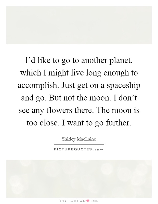 I'd like to go to another planet, which I might live long enough to accomplish. Just get on a spaceship and go. But not the moon. I don't see any flowers there. The moon is too close. I want to go further Picture Quote #1