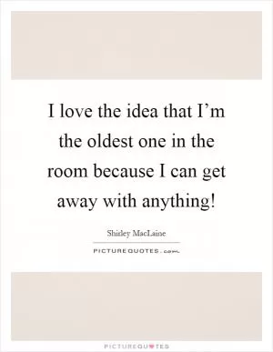 I love the idea that I’m the oldest one in the room because I can get away with anything! Picture Quote #1