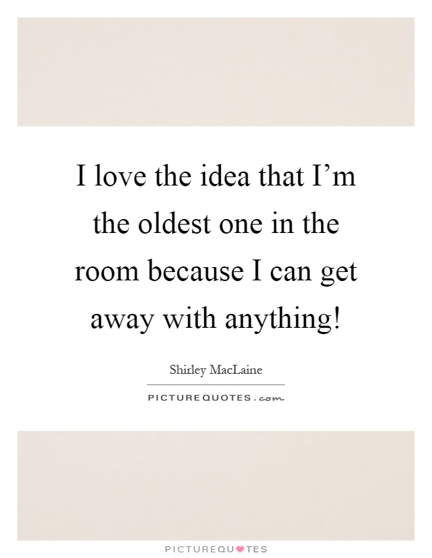 I love the idea that I'm the oldest one in the room because I can get away with anything! Picture Quote #1
