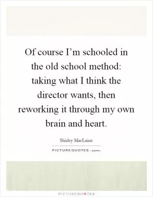Of course I’m schooled in the old school method: taking what I think the director wants, then reworking it through my own brain and heart Picture Quote #1