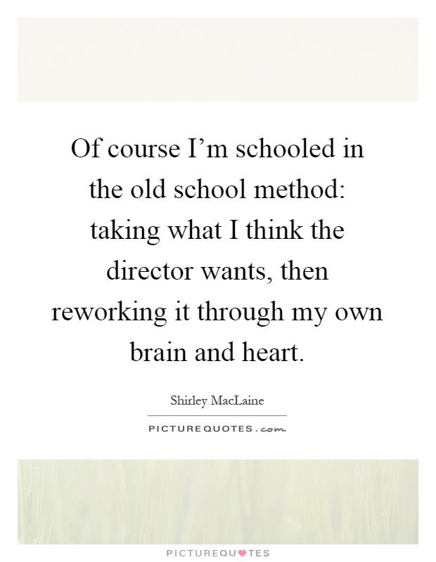 Of course I'm schooled in the old school method: taking what I think the director wants, then reworking it through my own brain and heart Picture Quote #1