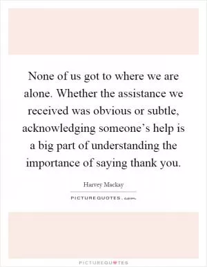 None of us got to where we are alone. Whether the assistance we received was obvious or subtle, acknowledging someone’s help is a big part of understanding the importance of saying thank you Picture Quote #1