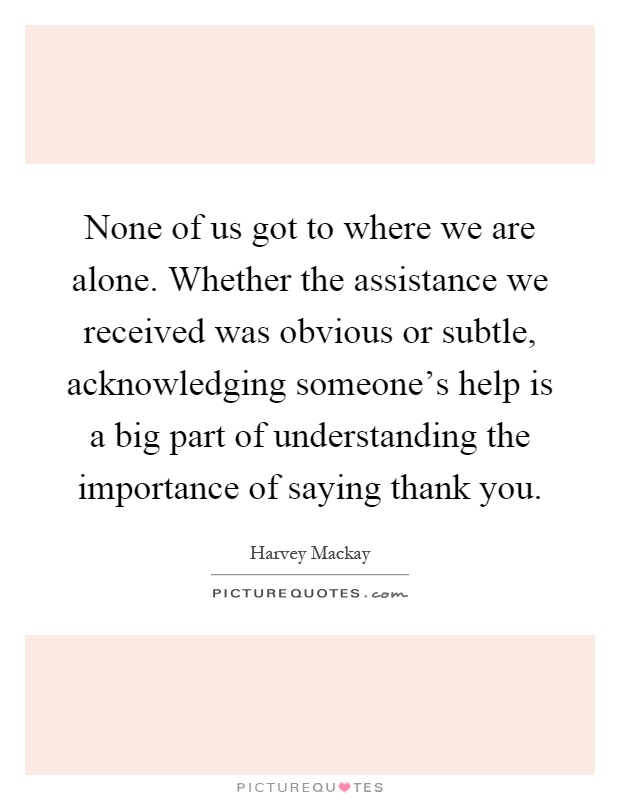 None of us got to where we are alone. Whether the assistance we received was obvious or subtle, acknowledging someone's help is a big part of understanding the importance of saying thank you Picture Quote #1
