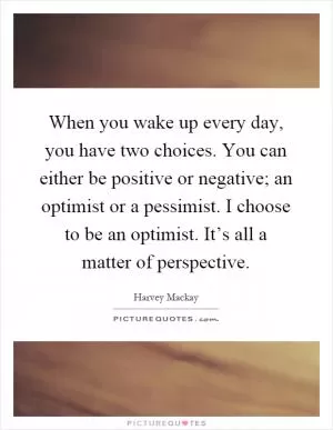 When you wake up every day, you have two choices. You can either be positive or negative; an optimist or a pessimist. I choose to be an optimist. It’s all a matter of perspective Picture Quote #1