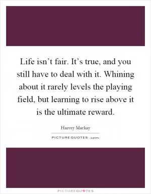 Life isn’t fair. It’s true, and you still have to deal with it. Whining about it rarely levels the playing field, but learning to rise above it is the ultimate reward Picture Quote #1